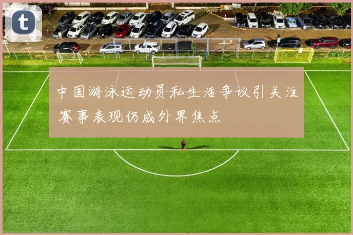 中国游泳运动员私生活争议引关注 赛事表现仍成外界焦点