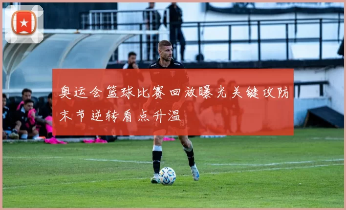 奥运会篮球比赛回放曝光关键攻防末节逆转看点升温