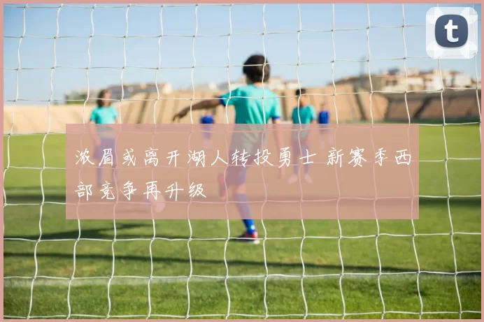 浓眉或离开湖人转投勇士 新赛季西部竞争再升级