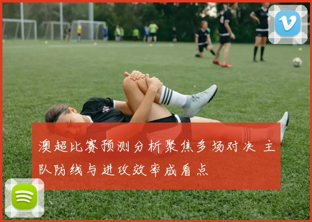 澳超比赛预测分析聚焦多场对决 主队防线与进攻效率成看点