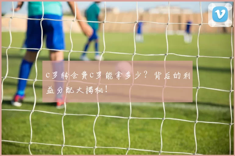 c罗转会费c罗能拿多少?背后的利益分配大揭秘!