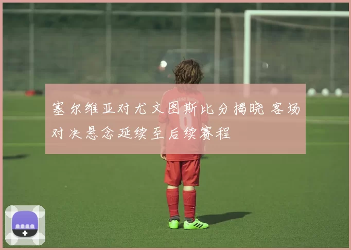 塞尔维亚对尤文图斯比分揭晓 客场对决悬念延续至后续赛程