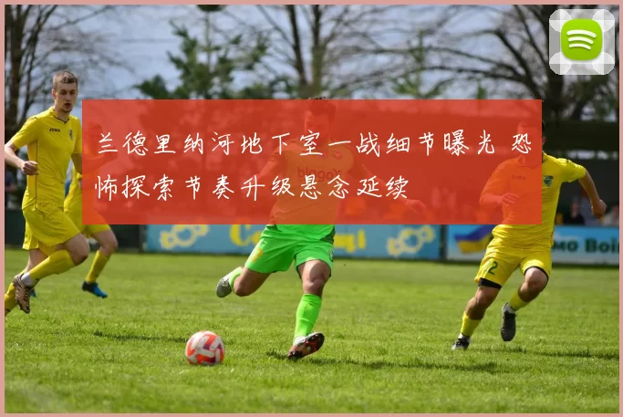 兰德里纳河地下室一战细节曝光 恐怖探索节奏升级悬念延续