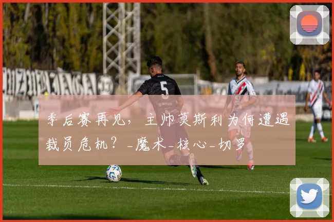 季后赛再见，主帅莫斯利为何遭遇裁员危机？_魔术_核心_切罗