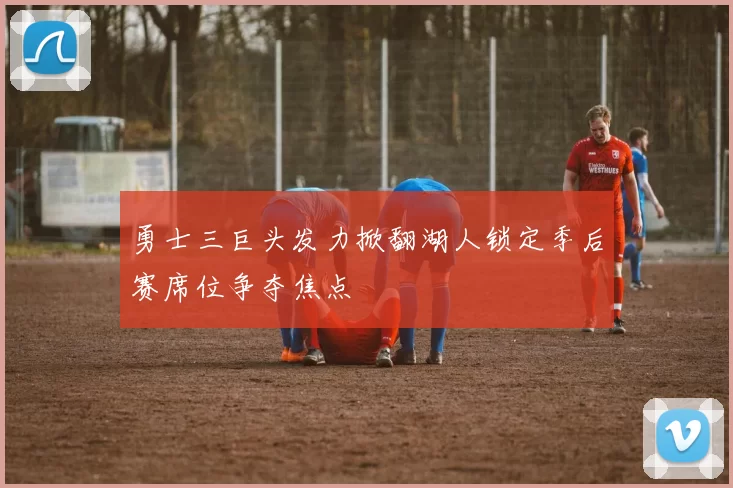 勇士三巨头发力掀翻湖人锁定季后赛席位争夺焦点