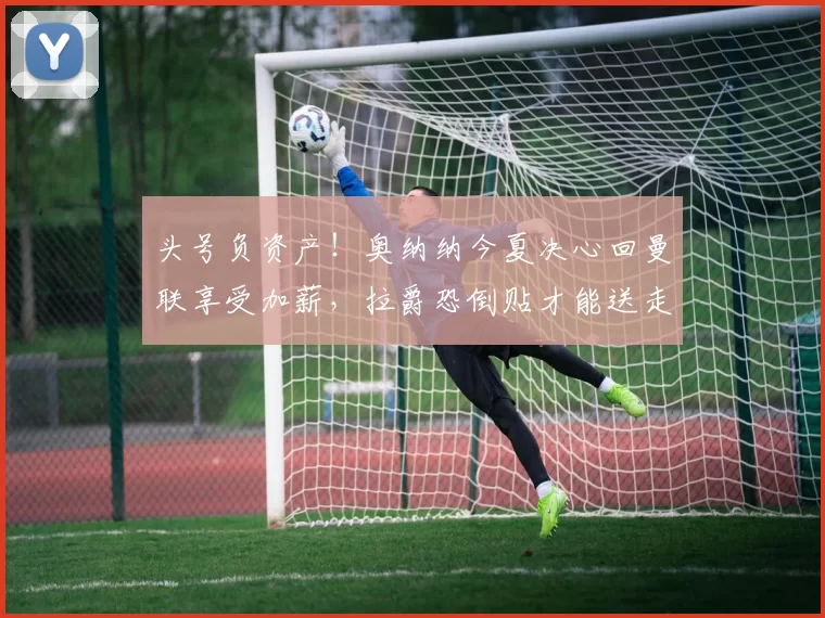 头号负资产!奥纳纳今夏决心回曼联享受加薪,拉爵恐倒贴才能送走