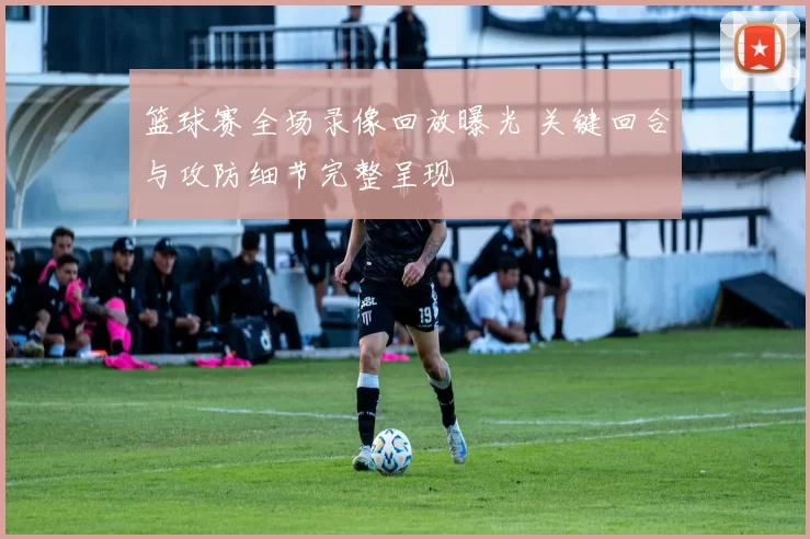 篮球赛全场录像回放曝光 关键回合与攻防细节完整呈现