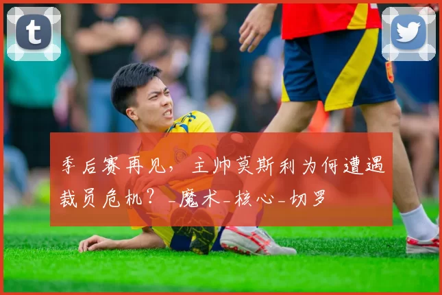 季后赛再见，主帅莫斯利为何遭遇裁员危机？_魔术_核心_切罗