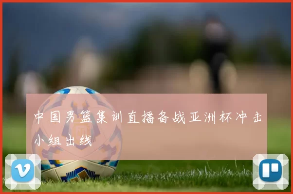 中国男篮集训直播备战亚洲杯冲击小组出线