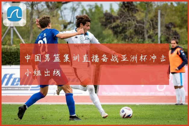 中国男篮集训直播备战亚洲杯冲击小组出线