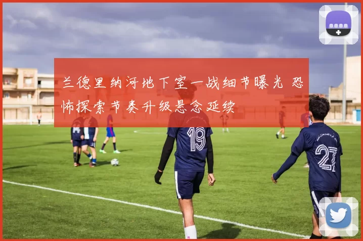 兰德里纳河地下室一战细节曝光 恐怖探索节奏升级悬念延续