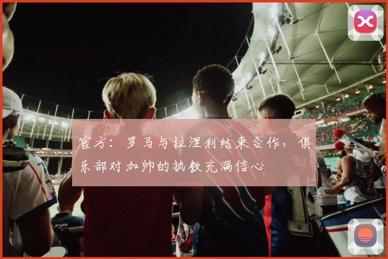 官方：罗马与拉涅利结束合作，俱乐部对加帅的执教充满信心