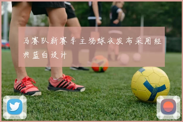 马赛队新赛季主场球衣发布采用经典蓝白设计
