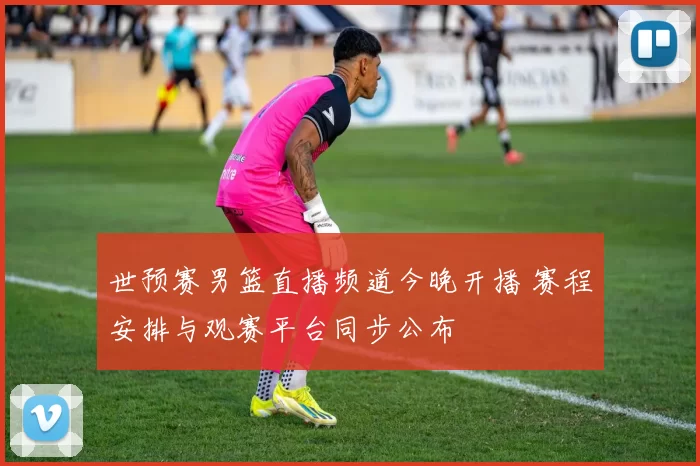 世预赛男篮直播频道今晚开播 赛程安排与观赛平台同步公布