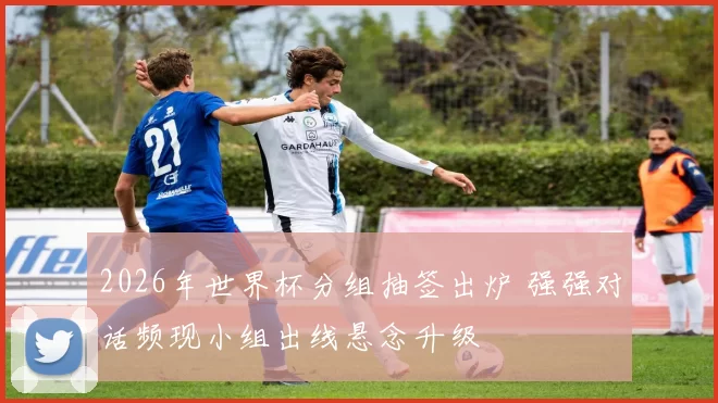 2026年世界杯分组抽签出炉 强强对话频现小组出线悬念升级