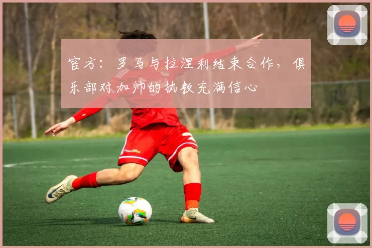 官方：罗马与拉涅利结束合作，俱乐部对加帅的执教充满信心