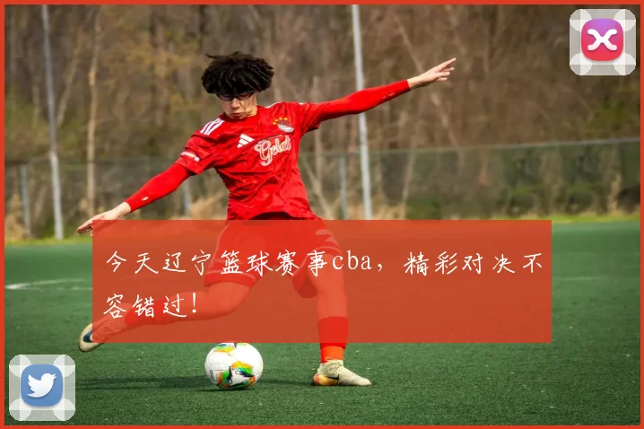 今天辽宁篮球赛事cba,精彩对决不容错过!
