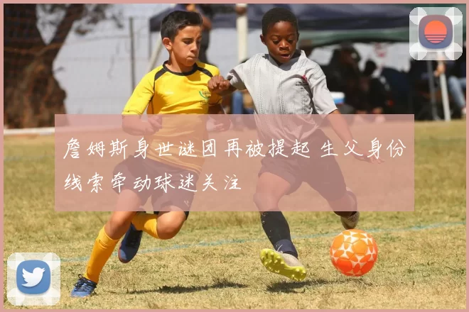 詹姆斯身世谜团再被提起 生父身份线索牵动球迷关注