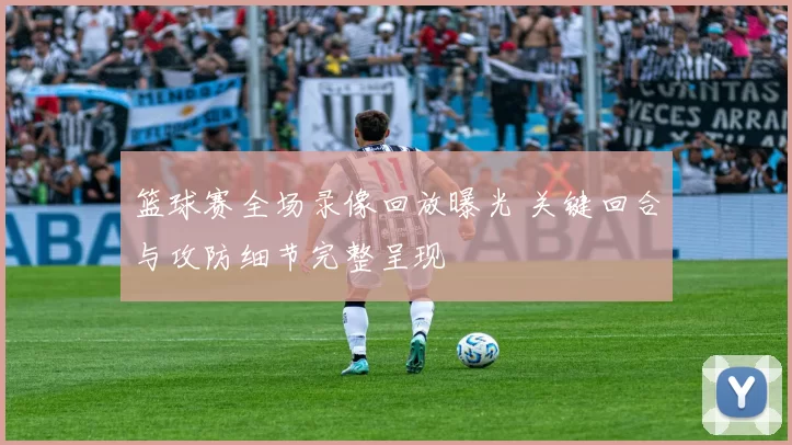 篮球赛全场录像回放曝光 关键回合与攻防细节完整呈现