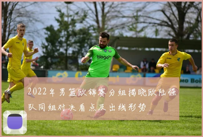 2022年男篮欧锦赛分组揭晓欧陆强队同组对决看点及出线形势