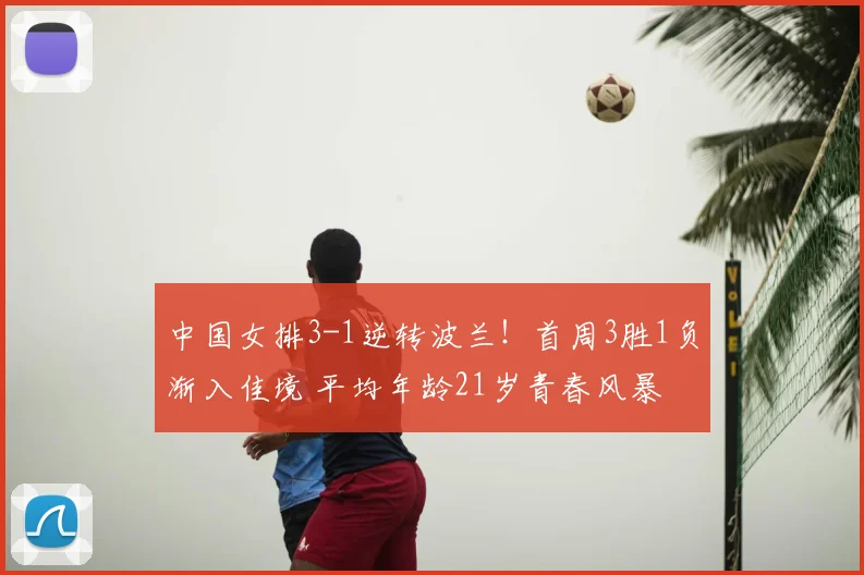 中国女排3-1逆转波兰！首周3胜1负渐入佳境 平均年龄21岁青春风暴