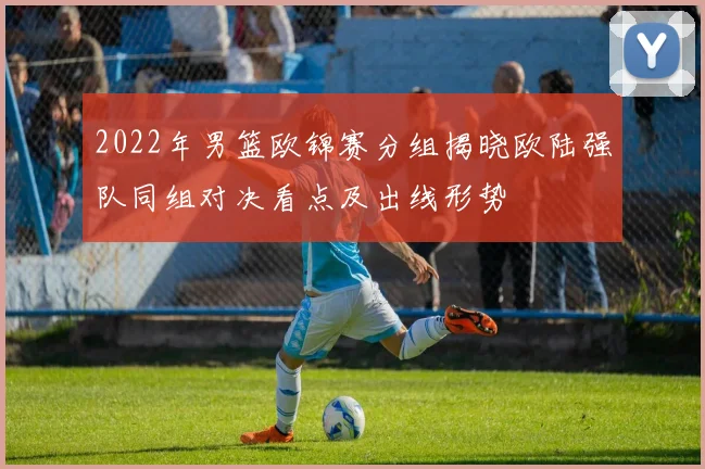 2022年男篮欧锦赛分组揭晓欧陆强队同组对决看点及出线形势