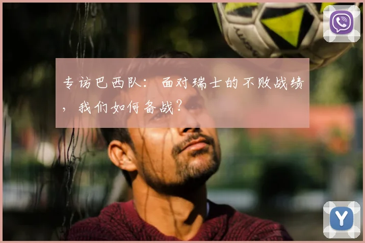 专访巴西队:面对瑞士的不败战绩,我们如何备战?