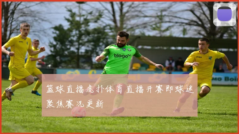 篮球直播虎扑体育直播开赛即球迷聚焦赛况更新