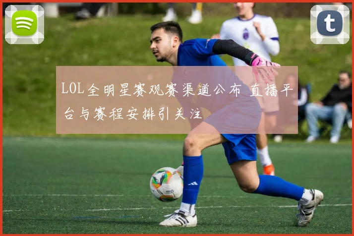 LOL全明星赛观赛渠道公布 直播平台与赛程安排引关注