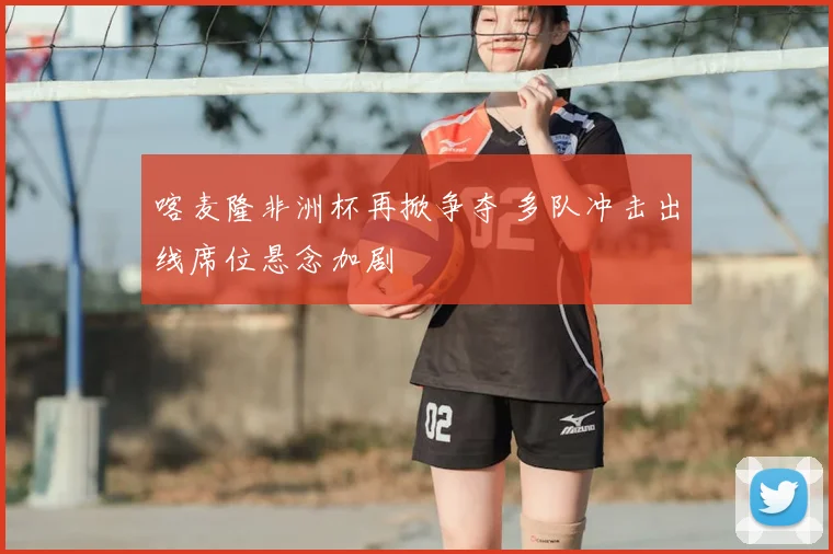 喀麦隆非洲杯再掀争夺 多队冲击出线席位悬念加剧